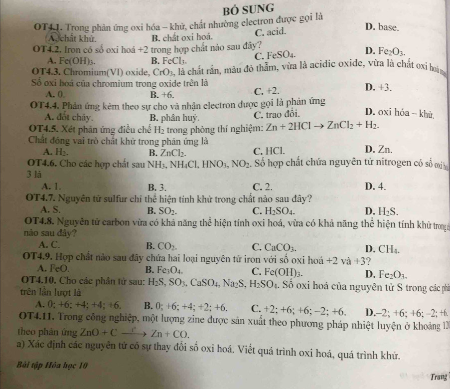 BÓ SUNG
OT41. Trong phản ứng oxi hóa - khử, chất nhường electron được gọi là
D. base.
A. chất khử. B. chất oxi hoá.
C. acid.
OT4.2. Iron có số oxi hoá +2 trong hợp chất nào sau đây?
A. Fe(OH)_3. B. FeCl₃. C. FeSO_4.
D. Fe_2O_3.
OT4.3. Chromium(VI) oxide, CrO_3 4, là chất rắn, màu đỏ thẫm, vừa là acidic oxide, vừa là chất oxi hoám
Số oxi hoá của chromium trong oxide trên là
A. 0. B. +6. C. +2.
D. +3
OT4.4. Phản ứng kèm theo sự cho và nhận electron được gọi là phản ứng
A. đốt cháy. B. phân huỷ. C. trao đổi.
D. oxi hóa -- khử.
OT4.5. Xét phản ứng điều chế H_2 trong phòng thí nghiệm: Zn+2HClto ZnCl_2+H_2.
Chất đóng vai trò chất khử trong phản ứng là
A. H_2. B. ZnCl_2. C. HCl. D. Zn.
OT4.6. Cho các hợp chất sau NH_3,NH_4Cl,HNO_3,NO_2 :. Số hợp chất chứa nguyên tử nitrogen có số oxì h
3 là
A. 1. B. 3. C. 2. D. 4.
OT4.7. Nguyên tử sulfur chi thể hiện tính khử trong chất nào sau đây?
A. S. B. SO_2. C. H_2SO_4. D. H_2S.
OT4.8. Nguyên tử carbon vừa có khả năng thể hiện tính oxi hoá, vừa có khả năng thể hiện tính khử trong c
nào sau đây?
A. C. B. CO_2. C. CaCO_3. D. CH_4.
OT4.9. Hợp chất nào sau đây chứa hai loại nguyên tử iron với số oxi hoá +2va+3
A. FeO. B. Fe_3O_4. C. Fe(OH)_3. D. Fe_2O_3.
OT4.10. Cho các phân tử sau: H_2S,SO_3,CaSO_4,Na_2S,H_2SO_4. Số oxi hoá của nguyên tử S trong các phả
trên lần lượt là
A. 0; +6; +4; +4; + -6 B. 0; +6;+4;+2;+6. C. +2;+6;+6;-2;+6. D. -2;+6;+6;-2;+6.
OT4.11. Trong công nghiệp, một lượng zine được sản xuất theo phương pháp nhiệt luyện ở khoảng 12
theo phản ứng ZnO+Cxrightarrow rZn+CO.
a) Xác định các nguyên tử có sự thay đồi số oxi hoá. Viết quá trình oxi hoá, quá trình khử.
Bải tập Hỏa học 10
Trang