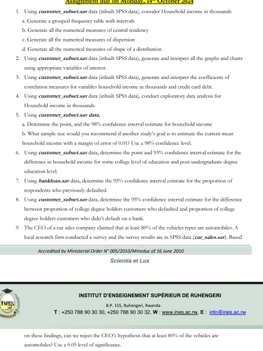 Assignment due on Monday, 14° Oetaßer 2024
1. Using customer_subset.sav data (inbuilt SPSS data), consider Household income in thousands
a. Generate a grouped frequency table with intervals
b. Generate all the numerical measures of central tendency
c. Generate all the numerical measures of dispersion
d. Generate all the numerical measures of shape of a distribution
2. Using customer_subset.sav data (inbuilt SPSS data), generate and interpret all the graphs and charts
using appropriate variables of interest.
3. Using customer_subset.sav data (inbuilt SPSS data), generate and interpret the coefficients of
correlation measures for variables household income in thousands and credit card debt.
4. Using customer_subset.sav data (inbuilt SPSS data), conduct exploratory data analysis for
Household income in thousands.
5. Using customer_subset.sav data,
a. Determine the point, and the 98% confidence interval estimate for household income
b. What sample size would you recommend if another study's goal is to estimate the current mean
household income with a margin of error of 0.01? Use a 98% confidence level.
6. Using customer_subset.sav data, determine the point and 93% confidence interval estimate for the
difference in household income for some college level of education and post-undergraduate degree
education level.
7. Using bankloan sav data, determine the 95% confidence interval estimate for the proportion of
respondents who previously defaulted.
8. Using customer_subset.sav data, determine the 95% confidence interval estimate for the difference
between proportion of college degree holders customers who defaulted and proportion of college
degree holders customers who didn't default on a bank.
9. The CEO of a car sales company claimed that at least 80% of the vehicles types are automobiles. A
local research firm conducted a survey and the survey results are in SPSS data (car_sales.sav). Based
Accredited by Ministerial Order N° 005/2010/Mineduc of 16 June 2010
Scientia et Lux
INSTITUT D'ENSEIGNEMENT SUPÉRIEUR DE RUHENGERI
IWES B.P. 155, Ruhengeri, Rwanda
T : +250 788 90 30 30, +250 788 90 30 32, W : www.ines.ac.rw, E : info@ines.ac.rw
on these findings, can we reject the CEO’s hypothesis that at least 80% of the vehicles are
automobiles? Use a 0.05 level of significance.