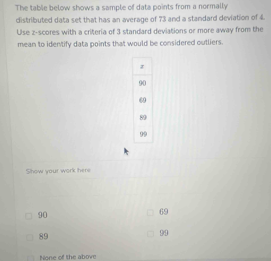 The table below shows a sample of data points from a normally
distributed data set that has an average of 73 and a standard deviation of 4.
Use z-scores with a criteria of 3 standard deviations or more away from the
mean to identify data points that would be considered outliers.
Show your work here
90
69
89
99
None of the above