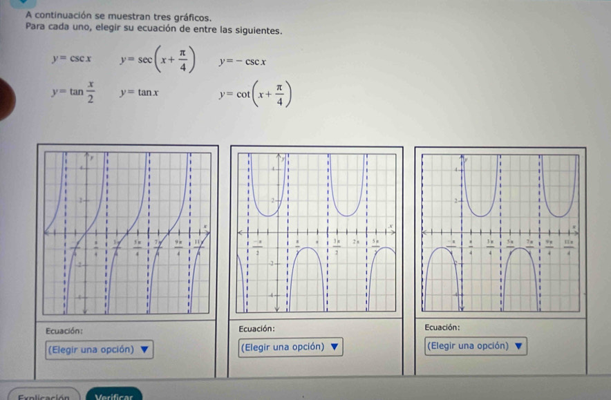 A continuación se muestran tres gráficos.
Para cada uno, elegir su ecuación de entre las siguientes.
y=csc x y=sec (x+ π /4 ) y=-csc x
y=tan  x/2  y=tan x y=cot (x+ π /4 )
Ecuación: Ecuación: Ecuación:
(Elegir una opción) (Elegir una opción) (Elegir una opción)
Explicación Verificar