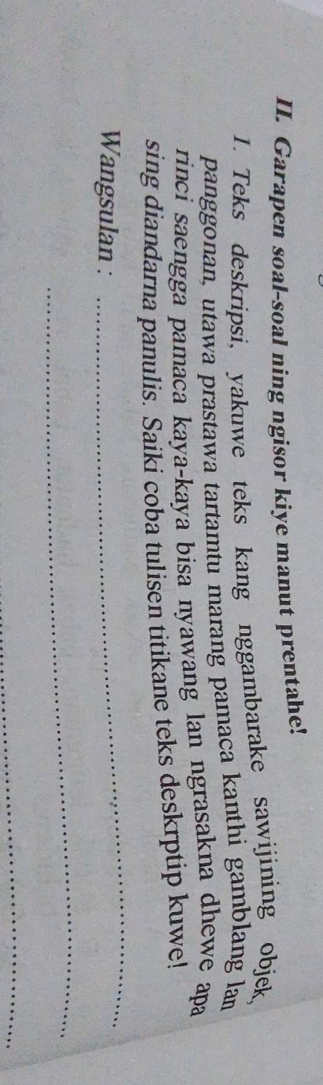 Garapen soal-soal ning ngisor kiye manut prentahe! 
1. Teks deskripsi, yakuwe teks kang nggambarake sawijining objek 
panggonan, utawa prastawa tartamtu marang pamaca kanthi gamblang lan 
rinci saengga pamaca kaya-kaya bisa nyawang lan ngrasakna dhewe apa 
sing diandarna panulis. Saiki coba tulisen titikane teks deskrptip kuwe! 
Wangsulan : 
_ 
_ 
_