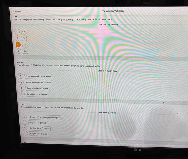 < Quay lại Thí sinh: Chu Việt Hoàng
Câu 11
Điện phân dung dịch X chứa hỗn hợp các muối  sauCaCl_2, FeCl_3, ZnCl_2, CuCl_2 : Kim loại thoát ra đầu tiên ở cathode là
Chọn một đáp án đúng
A CB
B FC
Zn
D Cu
Cầu 12
Phát biểu nào dưới đấy không đứng về bản chất quá trình hóa học ở điện cực trong quá trình điện phân ?
Chọn một đập án đùng
A Anion nhường electron ở anode
B Cation nhận electron ở cathode
C Sự oxi hóa xây ra ở cashode
D Sự oxi hóa xây ra ở anode
Cầu 13
Trong quả trình điện phân dung dịch CuSO, có điện cực anode bằng Cu, nhận thấy
Chọn một đáp án đùng
D NingdoCu^(2+) trong dung dịch không đổi
B n^2ongdoCu^(2+) giám dān
c CNnon 6050_4^((2-) thay đổi
D nbngdphi Cu^2+) tăng dân
LG