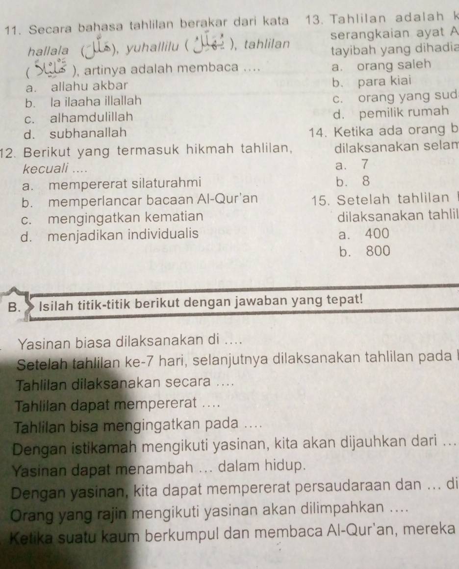 Secara bahasa tahlilan berakar dari kata 13. Tahlilan adalah k
hallala ), yuhallilu ( ), tahlilan serangkaian ayat A
tayibah yang dihadia
( ), artinya adalah membaca ....
a. orang saleh
a. allahu akbar
b. para kiai
b. la ilaaha illallah
c. orang yang sud
c. alhamdulillah
d. pemilik rumah
d. subhanallah 14. Ketika ada orang b
12. Berikut yang termasuk hikmah tahlilan, dilaksanakan selam
kecuali .... a. 7
a. mempererat silaturahmi b. 8
b. memperlancar bacaan Al-Qur’an 15. Setelah tahlilan
c. mengingatkan kematian dilaksanakan tahlil
d. menjadikan individualis a. 400
b. 800
B. Isilah titik-titik berikut dengan jawaban yang tepat!
Yasinan biasa dilaksanakan di ....
Setelah tahlilan ke- 7 hari, selanjutnya dilaksanakan tahlilan pada I
Tahlilan dilaksanakan secara ....
Tahlilan dapat mempererat ....
Tahlilan bisa mengingatkan pada ....
Dengan istikamah mengikuti yasinan, kita akan dijauhkan dari ...
Yasinan dapat menambah ... dalam hidup.
Dengan yasinan, kita dapat mempererat persaudaraan dan ... di
Orang yang rajin mengikuti yasinan akan dilimpahkan ....
Ketika suatu kaum berkumpul dan membaca Al-Qur'an, mereka