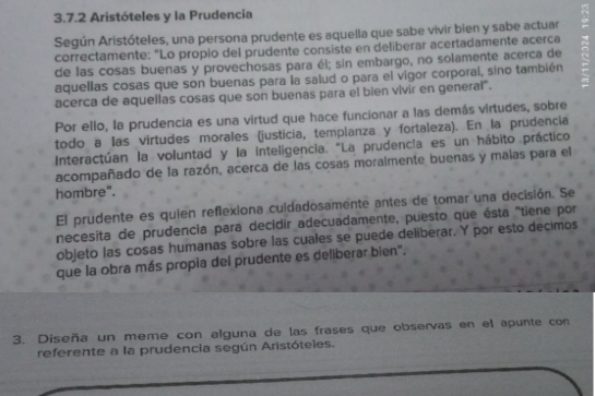 Aristóteles y la Prudencia 
Según Aristóteles, una persona prudente es aquella que sabe vivir bien y sabe actuar 
correctamente: “Lo propio del prudente consiste en deliberar acertadamente acerca 
de las cosas buenas y provechosas para él; sin embargo, no solamente acerca de 
aquellas cosas que son buenas para la salud o para el vigor corporal, sino también 
acerca de aquellas cosas que son buenas para el bien vivir en general'. 
Por ello, la prudencia es una virtud que hace funcionar a las demás virtudes, sobre 
todo a las virtudes morales (justicia, templanza y fortaleza). En la prudencia 
Interactúan la voluntad y la inteligencia. "La prudencia es un hábito práctico 
acompañado de la razón, acerca de las cosas moraimente buenas y malas para el 
hombre". 
El prudente es quien reflexiona cuidadosamente antes de tomar una decisión. Se 
necesita de prudencia para decidir adecuadamente, puesto que ésta "tiene por 
objeto las cosas humanas sobre las cuales se puede deliberar. Y por esto decimos 
que la obra más propia del prudente es deliberar bien". 
3. Diseña un meme con alguna de las frases que observas en el apunte con 
referente a la prudencia según Aristóteles.