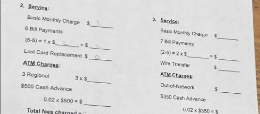 Service: 
3. Service: 
_ 
Basic Monthly Charge $_ Basic Monthly Charge $
_ 
6 Bill Payments 7 Bill Payments
(6-5)=1* S =$
(2-5)=2* $ =5
_ 
Lost Card Replacement $ _Wire Transfer $_ 
ATM Charges: ATM Charges: 
_ 
3 Regional 3* $ _ Out-of-Network $
$500 Cash Advance 
_
0.02* $500=$
$350 Cash Advance 
Total fees charg
0.02* $350=$