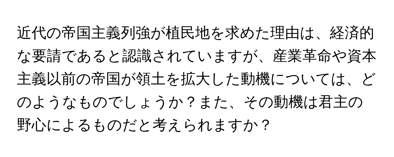 近代の帝国主義列強が植民地を求めた理由は、経済的な要請であると認識されていますが、産業革命や資本主義以前の帝国が領土を拡大した動機については、どのようなものでしょうか？また、その動機は君主の野心によるものだと考えられますか？