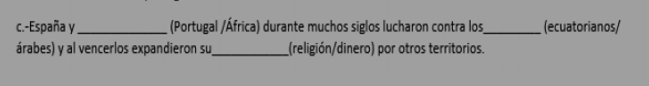 España y_ (Portugal /África) durante muchos siglos lucharon contra los_ (ecuatorianos/ 
árabes) y al vencerlos expandieron su_ (religión/dinero) por otros territorios.