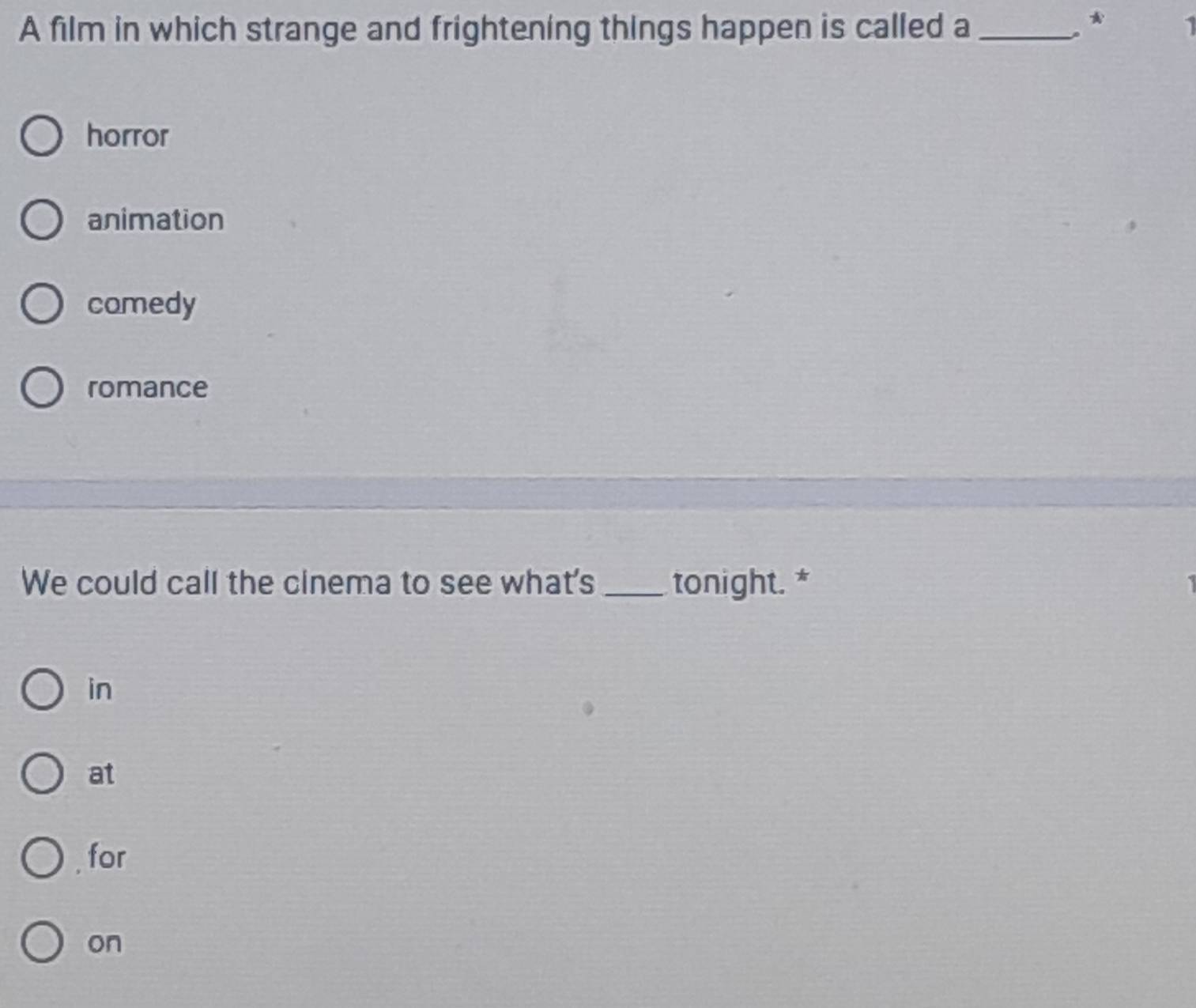 A film in which strange and frightening things happen is called a_
、*
horror
animation
comedy
romance
We could call the cinema to see what's _tonight. *
in
at
for
on