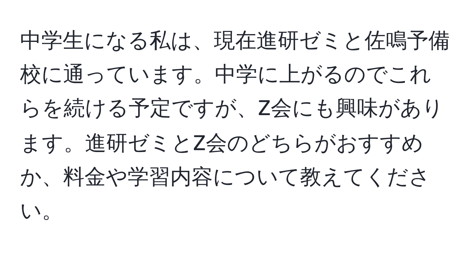 中学生になる私は、現在進研ゼミと佐鳴予備校に通っています。中学に上がるのでこれらを続ける予定ですが、Z会にも興味があります。進研ゼミとZ会のどちらがおすすめか、料金や学習内容について教えてください。