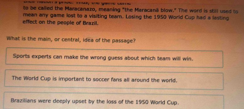 naton s phde. mus, tne yome ca
to be called the Maracanazo, meaning "the Maracanä blow." The word is still used to
mean any game lost to a visiting team. Losing the 1950 World Cup had a lasting
effect on the people of Brazil.
What is the main, or central, idea of the passage?
Sports experts can make the wrong guess about which team will win.
The World Cup is important to soccer fans all around the world.
Brazilians were deeply upset by the loss of the 1950 World Cup.