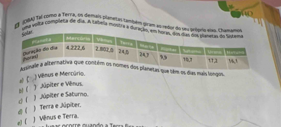 (OBA) Tal como a Terra, os demais planetas também giram ao redor do seu própri
uma volta completa de dia. A tabela mostra a duraçã
têm os dias mais longos,
a) C ) Vênus e Mercúrio.
b) ( ) Júpiter e Vênus,
c) ( ) Júpiter e Saturno.
d) ) Terra e Júpiter.
e) ( ) Vênus e Terra.
a e a r o corr e quando a T err