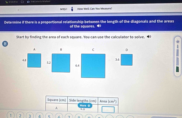 MobyMax Welcome to istation! 
M3|L1 How Well Can You Measure? 
Determine if there is a proportional relationship between the length of the diagonals and the areas 
of the squares. 
Start by finding the area of each square. You can use the calculator to solve. 
D
3.6
Square (cm) Side lengths (cm) Area (cm^2)
A More ↓
4.8
1 2 3 4 5 6 7