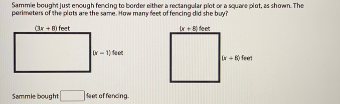 Sammie bought just enough fencing to border either a rectangular plot or a square plot, as shown. The
perimeters of the plots are the same. How many feet of fencing did she buy?
Sammie bought feet of fencing.