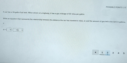 POSSIBLE POINTS: 2.5 
A car has a 16-gallon fuel tank. When dowen os ahighway, it has a gao milage of 30 miles per galion. 
Write an equation that represents the relation ship between the distance the car has trnreled in mies, d, and the amoust of gaz left in the task in galions, 
R
d=□ -□ □
_ 12345