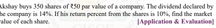 Akshay buys 350 shares of ₹50 par value of a company. The dividend declared by 
he company is 14%. If his return percent from the shares is 10%, find the market 
alue of each share. [Application & Evaluation]