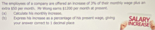 The employees of a company are offered an increase of 3% of their monthly wage plus an 
extra $50 per month. Mr Wong earns $1200 per month at present. 
(a) Calculate his monthly increase. 
(b) Express his increase as a percentage of his present wage, giving SALARY 
your answer correct to 1 decimal place 
INCREASE