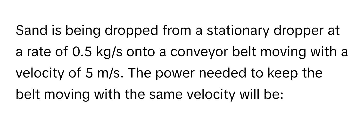 Sand is being dropped from a stationary dropper at a rate of 0.5 kg/s onto a conveyor belt moving with a velocity of 5 m/s. The power needed to keep the belt moving with the same velocity will be: