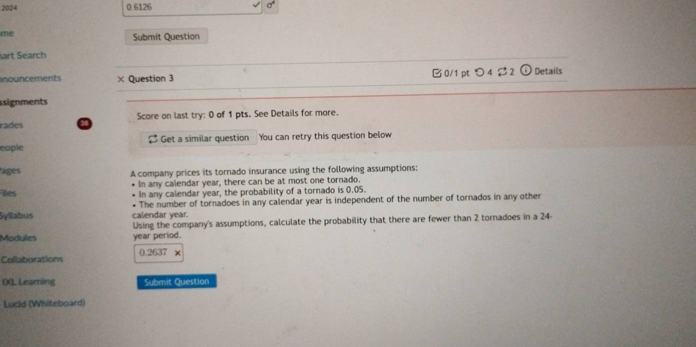 2024 0.6126 
me 
Submit Question 
art Search 
nouncements × Question 3 0/1 ptつ4 ⇄2 (i) Details 
ssignments 
Score on last try: 0 of 1 pts. See Details for more. 
rades 
2 Get a similar question 
cople You can retry this question below 
Pages 
A company prices its tornado insurance using the following assumptions: 
In any calendar year, there can be at most one tornado. 
iles 
In any calendar year, the probability of a tornado is 0.05. 
The number of tornadoes in any calendar year is independent of the number of tornados in any other 
Syllabus calendar year. 
Using the company's assumptions, calculate the probability that there are fewer than 2 tornadoes in a 24-
Modules year period.
0.2637 x 
Collaborations 
IXL Learning Submit Question 
Lucid (Whiteboard)