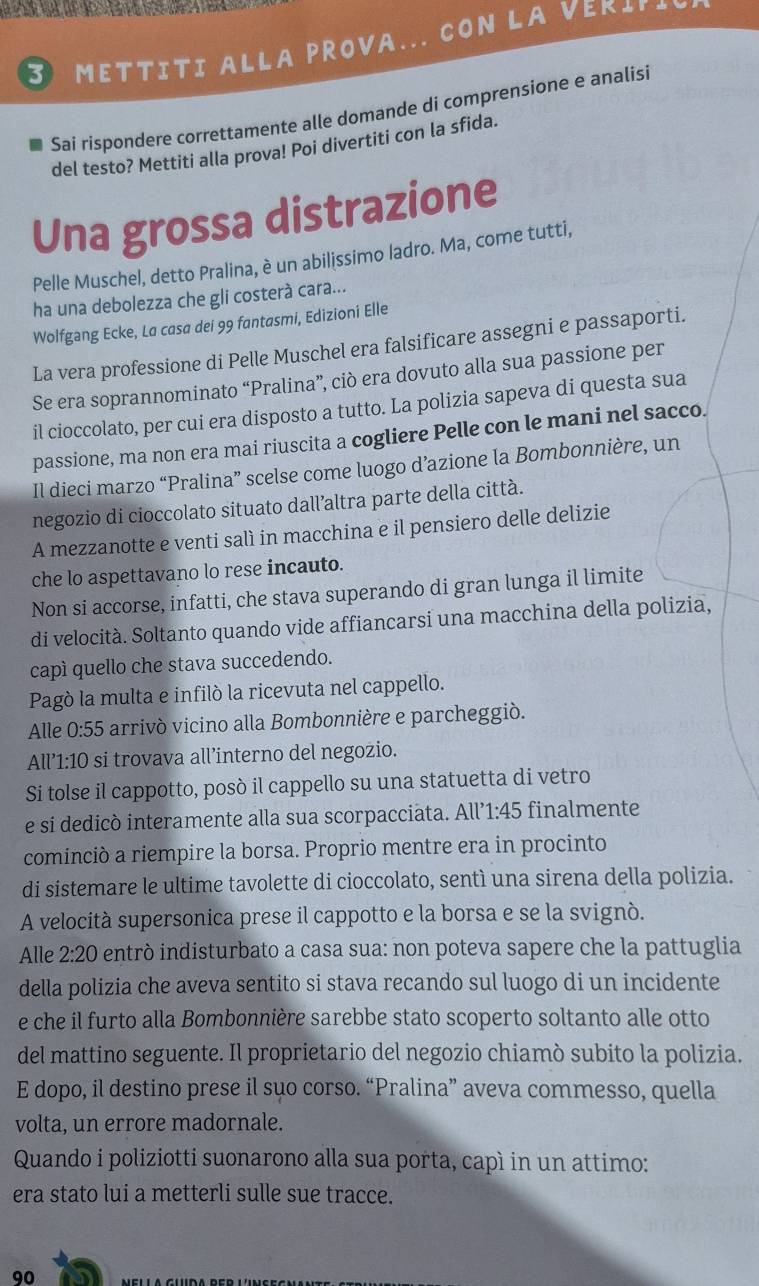  METTITI ALLA PROVA... CON LA VEΚL▲
Sai rispondere correttamente alle domande di comprensione e analisi
del testo? Mettiti alla prova! Poi divertiti con la sfida.
Una grossa distrazione
Pelle Muschel, detto Pralina, è un abilissimo ladro. Ma, come tutti,
ha una debolezza che gli costerà cara...
Wolfgang Ecke, La casa dei 99 fantasmi, Edizioni Elle
La vera professione di Pelle Muschel era falsificare assegni e passaporti.
Se era soprannominato “Pralina”, ciò era dovuto alla sua passione per
il cioccolato, per cui era disposto a tutto. La polizia sapeva di questa sua
passione, ma non era mai riuscita a cogliere Pelle con le mani nel sacco.
Il dieci marzo “Pralina” scelse come luogo d’azione la Bombonnière, un
negozio di cioccolato situato dall’altra parte della città.
A mezzanotte e venti salì in macchina e il pensiero delle delizie
che lo aspettavano lo rese incauto.
Non si accorse, infatti, che stava superando di gran lunga il limite
di velocità. Soltanto quando vide affiancarsi una macchina della polizia,
capì quello che stava succedendo.
Pagò la multa e infiló la ricevuta nel cappello.
Alle 0:55 arrivó vicino alla Bombonnière e parcheggió.
All' 1:10 si trovava all’interno del negozio.
Si tolse il cappotto, posò il cappello su una statuetta di vetro
e si dedicò interamente alla sua scorpacciata. All' 1:45 finalmente
cominció a riempire la borsa. Proprio mentre era in procinto
di sistemare le ultime tavolette di cioccolato, sentì una sirena della polizia.
A velocità supersonica prese il cappotto e la borsa e se la svignó.
Alle 2:20 entró indisturbato a casa sua: non poteva sapere che la pattuglia
della polizia che aveva sentito si stava recando sul luogo di un incidente
e che il furto alla Bombonnière sarebbe stato scoperto soltanto alle otto
del mattino seguente. Il proprietario del negozio chiamò subito la polizia.
E dopo, il destino prese il suo corso. “Pralina” aveva commesso, quella
volta, un errore madornale.
Quando i poliziotti suonarono alla sua porta, capì in un attimo:
era stato lui a metterli sulle sue tracce.
90