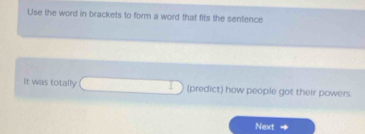 Use the word in brackets to form a word that fits the sentence 
It was totally (predict) how people got their powers. 
Next