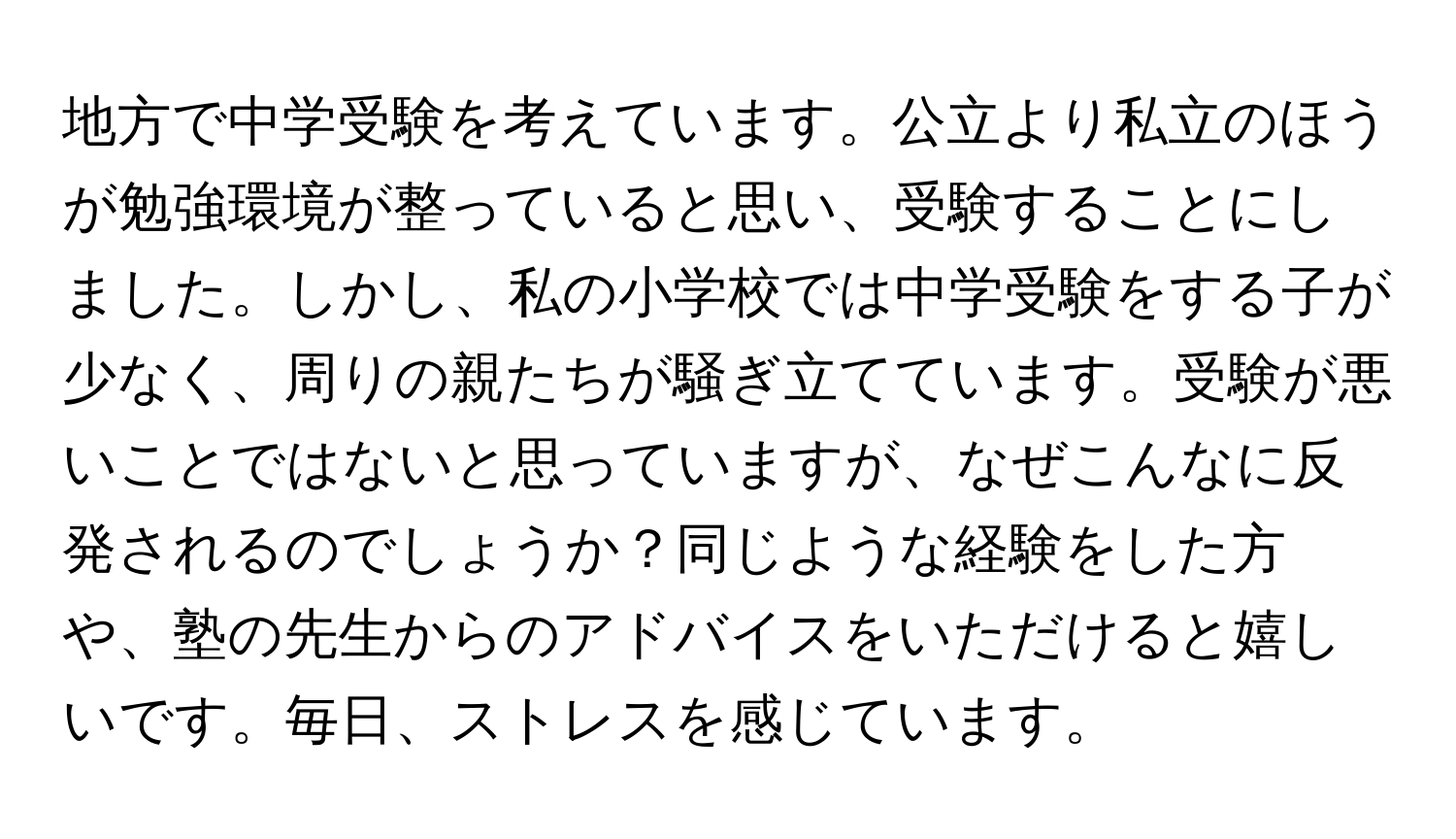 地方で中学受験を考えています。公立より私立のほうが勉強環境が整っていると思い、受験することにしました。しかし、私の小学校では中学受験をする子が少なく、周りの親たちが騒ぎ立てています。受験が悪いことではないと思っていますが、なぜこんなに反発されるのでしょうか？同じような経験をした方や、塾の先生からのアドバイスをいただけると嬉しいです。毎日、ストレスを感じています。