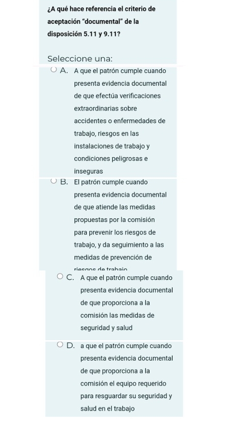 ¿A qué hace referencia el criterio de
aceptación "documental" de la
disposición 5.11 y 9.11?
Seleccione una:
A. A que el patrón cumple cuando
presenta evidencia documental
de que efectúa verificaciones
extraordinarias sobre
accidentes o enfermedades de
trabajo, riesgos en las
instalaciones de trabajo y
condiciones peligrosas e
inseguras
B. El patrón cumple cuando
presenta evidencia documental
de que atiende las medidas
propuestas por la comisión
para prevenir los riesgos de
trabajo, y da seguimiento a las
medidas de prevención de
riøçççç de trabain
C. A que el patrón cumple cuando
presenta evidencia documental
de que proporciona a la
comisión las medidas de
seguridad y salud
D. a que el patrón cumple cuando
presenta evidencia documental
de que proporciona a la
comisión el equipo requerido
para resguardar su seguridad y
salud en el trabajo