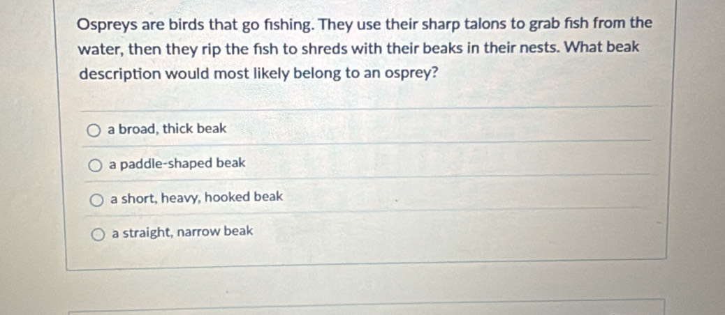 Ospreys are birds that go fıshing. They use their sharp talons to grab fish from the
water, then they rip the fish to shreds with their beaks in their nests. What beak
description would most likely belong to an osprey?
a broad, thick beak
a paddle-shaped beak
a short, heavy, hooked beak
a straight, narrow beak