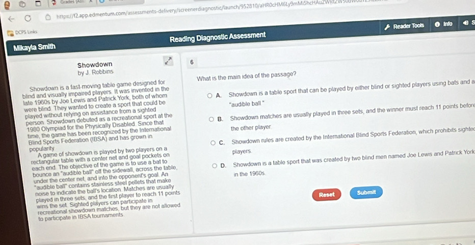 Grades (Al
https://f2.app.edmentum.com/assessments-delivery/screenerdiagnostic/launch/952810/aHR0cHM6Ly9mMi5hcHAuzWRt2W5
Reader Tools o Info
DCPS Links
Mikayla Smith Reading Diagnostic Assessment
Showdown
6
by J. Robbins
Showdown is a fast-moving table game designed for What is the main idea of the passage?
late 1960s by Joe Lewis and Patrick York, both of whom A. Showdown is a table sport that can be played by either blind or sighted players using bats and a
blind and visually impaired players. It was invented in the
were blind. They wanted to create a sport that could be "audible ball "
played without relying on assistance from a sighted
person. Showdown debuted as a recreational sport at the B. Showdown matches are usually played in three sets, and the winner must reach 11 points befor
1980 Olympiad for the Physically Disabled. Since that
time, the game has been recognized by the International the other player.
popularity C. Showdown rules are created by the International Blind Sports Federation, which prohibits sighte
Blind Sports Federation (IBSA) and has grown in
A game of showdown is played by two players on a
rectangular table with a center net and goal pockets on players.
bounce an "audible ball" off the sidewall, across the table, D. Showdown is a table sport that was created by two blind men named Joe Lewis and Patrick York
each end. The objective of the game is to use a bat to
under the center net, and into the opponent's goal. An in the 1960s
"audible ball" contains stainless steel pellets that make
noise to indicate the ball's location. Matches are usually
played in three sets, and the first player to reach 11 points Reset Submit
wins the set. Sighted players can participate in
recreational showdown matches, but they are not allowed
to participate in IBSA tournaments