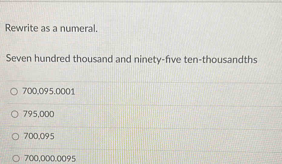 Rewrite as a numeral.
Seven hundred thousand and ninety-five ten-thousandths
700,095.0001
795,000
700,095
700,000.0095