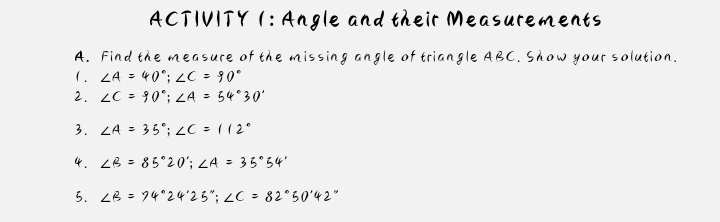 ACTIVITY 1: Angle and their Measurements 
A. Find the measure of the missing angle of triangle ABC. Show your solution. 
1 . ∠ A=40°; ∠ C=90°
2. ∠ C=90°; ∠ A=54°30'
3. ∠ A=35°; ∠ C=112°
4. ∠ B=85°20'; ∠ A=35°54'
3. ∠ B=74°24'25''; ∠ C=82°50'42''