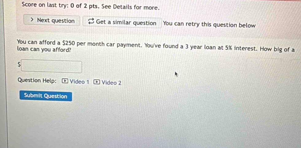 Score on last try: 0 of 2 pts. See Details for more. 
Next question Get a similar question You can retry this question below 
You can afford a $250 per month car payment. You've found a 3 year loan at 5% interest. How big of a 
loan can you afford? 
S 
Question Help: Video 1 Video 2 
Submit Question