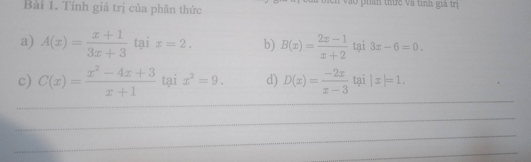 bich vào phản thức và tỉnh gia trị 
Bài 1. Tính giá trị của phân thức 
a) A(x)= (x+1)/3x+3  tại x=2. b) B(x)= (2x-1)/x+2  tại 3x-6=0. 
_ 
c) C(x)= (x^2-4x+3)/x+1  tại x^2=9. d) D(x)= (-2x)/x-3  tại |x|=1. 
_ 
_ 
_