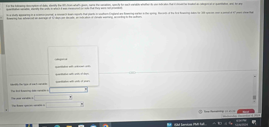 For the following description of data, identify the W's from what's given, name the variables, specify for each variable whether its use indicates that it should be treated as categorical or quantitative, and, for any
quantiative variable, identify the units in which it was measured (or note that they were not provided).
In a study appearing in a science journal, a research team reports that plants in southern England are flowering earlier in the spring. Records of the first flowering dates for 388 species over a period of 47 years show that
flowering has advanced an average of 12 days per decade, an indication of climate warming, according to the authors.
categorical
quantitative with unknown units
quantitative with units of days.
Identify the type of each variable. quantitative with units of years
The first flowering date variable is
The year variable is
The flower species variable is
Time Remaining: 01 45 29 Next
Wednesday, December 4, 2024
6:54 PM
ISM Services PMI Fall. 12/4/2024
