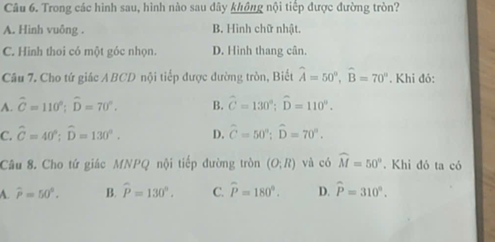 Trong các hình sau, hình nào sau dây không nội tiếp được đường tròn?
A. Hình vuông . B. Hình chữ nhật.
C. Hình thoi có một góc nhọn. D. Hình thang cân.
Câu 7. Cho tứ giác ABCD nội tiếp được đường tròn, Biết widehat A=50°, widehat B=70°. Khi đó:
A. widehat C=110°; widehat D=70°. B. widehat C=130°; widehat D=110°.
C. hat C=40°; widehat D=130°. D. hat C=50°; widehat D=70°. 
Câu 8. Cho tứ giác MNPQ nội tiếp đường tròn (O;R) và có widehat M=50°. Khi đó ta có
A. widehat P=50°. B. widehat P=130°. C. widehat P=180°. D. widehat P=310°.