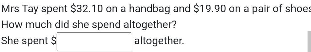 Mrs Tay spent $32.10 on a handbag and $19.90 on a pair of shoes 
How much did she spend altogether? 
She spent $ □ altogether.