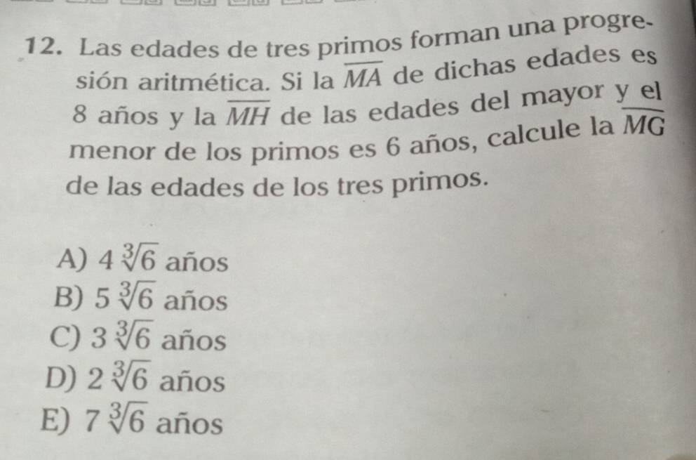 Las edades de tres primos forman una progre.
sión aritmética. Si la overline MA de dichas edades es
8 años y la overline MH de las edades del mayor y el
menor de los primos es 6 años, calcule la overline MG
de las edades de los tres primos.
A) 4sqrt[3](6) años
B) 5sqrt[3](6) años
C) 3sqrt[3](6) años
D) 2sqrt[3](6) años
E) 7sqrt[3](6) años