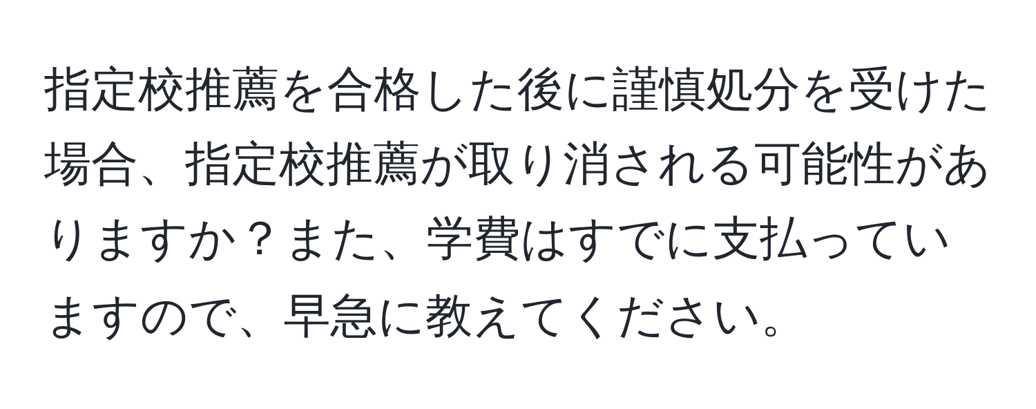 指定校推薦を合格した後に謹慎処分を受けた場合、指定校推薦が取り消される可能性がありますか？また、学費はすでに支払っていますので、早急に教えてください。