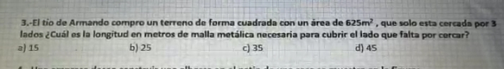 3.-El tío de Armando compro un terreno de forma cuadrada con un área de 625m^2 , que solo esta cercada por 3
lados ¿Cuál es la longitud en metros de malla metálica necesaria para cubrir el lado que falta por cercar?
a) 15 b) 25 c) 35 d) 45