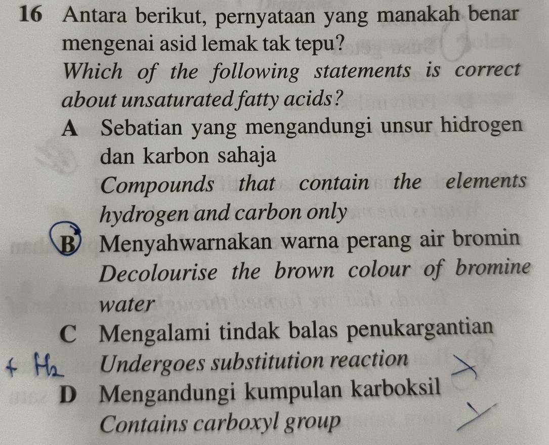 Antara berikut, pernyataan yang manakah benar
mengenai asid lemak tak tepu?
Which of the following statements is correct
about unsaturated fatty acids?
A Sebatian yang mengandungi unsur hidrogen
dan karbon sahaja
Compounds that contain the elements
hydrogen and carbon only
Menyahwarnakan warna perang air bromin
Decolourise the brown colour of bromine
water
C Mengalami tindak balas penukargantian
Undergoes substitution reaction
D Mengandungi kumpulan karboksil
Contains carboxyl group