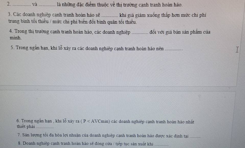 và_ là những đặc điểm thuộc về thị trường cạnh tranh hoàn hảo. 
3. Các đoanh nghiệp cạnh tranh hoàn hảo sẽ _khi giá giảm xuồng thấp hơn mức chỉ phí 
trung bình tổi thiểu / mức chi phí biển đổi bình quân tổi thiểu. 
4. Trong thị trường cạnh tranh hoàn hảo, các doanh nghiệp _đối với giá bán sản phẩm của 
mình. 
5. Trong ngắn hạn, khi lỗ xảy ra các đoanh nghiệp cạnh tranh hoàn hảo nên_ 
6. Trong ngắn hạn , khi lỗ xảy ra(P các doanh nghiệp cạnh tranh hoàn hảo nhất 
thiết phải_ 
7. Sản lượng tối đa hóa lợi nhuận của doanh nghiệp cạnh tranh hoàn hảo được xác định tại_ 
8. Doanh nghiệp cạnh tranh hoàn hảo sẽ đóng cửa / tiếp tục sản xuất khi_