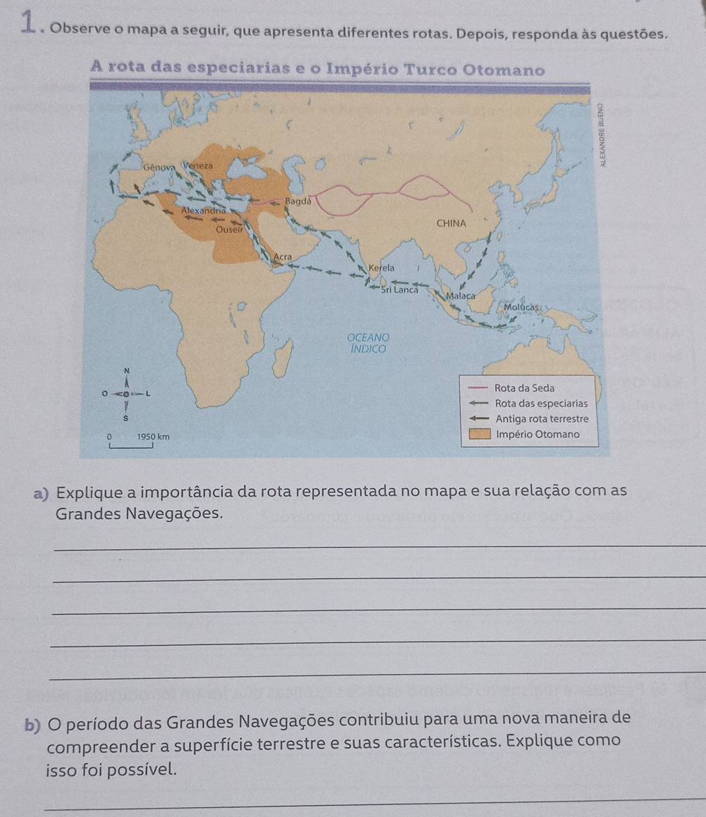 Observe o mapa a seguir, que apresenta diferentes rotas. Depois, responda às questões. 
a) Explique a importância da rota representada no mapa e sua relação com as 
Grandes Navegações. 
_ 
_ 
_ 
_ 
_ 
b) O período das Grandes Navegações contribuiu para uma nova maneira de 
compreender a superfície terrestre e suas características. Explique como 
isso foi possível. 
_ 
_