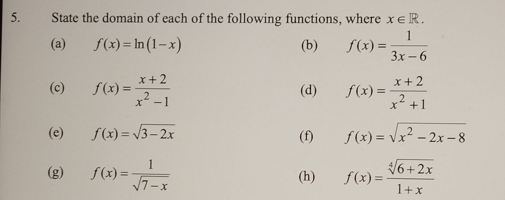 State the domain of each of the following functions, where x∈ R. 
(a) f(x)=ln (1-x) (b) f(x)= 1/3x-6 
(c) f(x)= (x+2)/x^2-1  (d) f(x)= (x+2)/x^2+1 
(e) f(x)=sqrt(3-2x) f(x)=sqrt(x^2-2x-8)
(f) 
(g) f(x)= 1/sqrt(7-x) 
(h) f(x)= (sqrt[4](6+2x))/1+x 