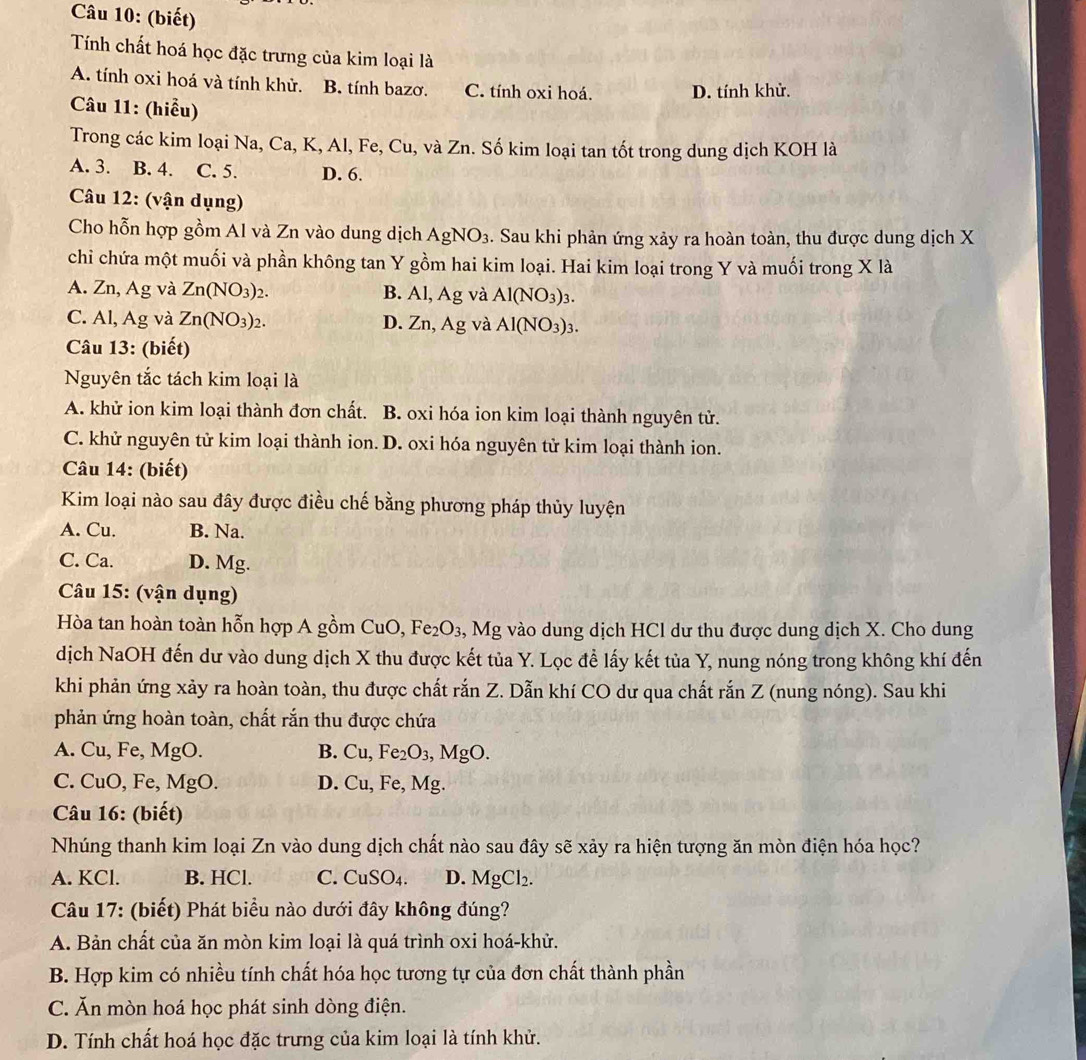 (biết)
Tính chất hoá học đặc trưng của kim loại là
A. tính oxi hoá và tính khử. B. tính bazơ. C. tính oxi hoá. D. tính khử.
Câu 11: (hiểu)
Trong các kim loại Na, Ca, K, Al, Fe, Cu, và Zn. Số kim loại tan tốt trong dung dịch KOH là
A. 3. B. 4. C. 5. D. 6.
Câu 12: (vận dụng)
Cho hỗn hợp gồm Al và Zn vào dung dịch AgNO_3. Sau khi phản ứng xảy ra hoàn toàn, thu được dung dịch X
chi chứa một muối và phần không tan Y gồm hai kim loại. Hai kim loại trong Y và muối trong X là
A. Zn, Ag và Zn(NO_3)_2. B. Al, Ag và Al(NO_3)_3.
C. Al, Ag và Zn(NO_3)_2. D. Zn, Ag và Al(NO_3)_3.
Câu 13: (biết)
Nguyên tắc tách kim loại là
A. khử ion kim loại thành đơn chất. B. oxi hóa ion kim loại thành nguyên tử.
C. khử nguyên tử kim loại thành ion. D. oxi hóa nguyên tử kim loại thành ion.
Câu 14: (biết)
Kim loại nào sau đây được điều chế bằng phương pháp thủy luyện
A. Cu. B. Na.
C. Ca. D. Mg.
Câu 15: (vận dụng)
Hòa tan hoàn toàn hỗn hợp A gồm CuO, Fe_2O_3 3, Mg vào dung dịch HCl dư thu được dung dịch X. Cho dung
dịch NaOH đến dư vào dung dịch X thu được kết tủa Y. Lọc đề lấy kết tủa Y, nung nóng trong không khí đến
khi phản ứng xảy ra hoàn toàn, thu được chất rắn Z. Dẫn khí CO dư qua chất rắn Z (nung nóng). Sau khi
phản ứng hoàn toàn, chất rắn thu được chứa
A. Cu, Fe, MgO. B. Cu,Fe_2O_3,MgO.
C. CuO, Fe, MgO. D. Cu, Fe, Mg.
Câu 16: (biết)
Nhúng thanh kim loại Zn vào dung dịch chất nào sau đây sẽ xảy ra hiện tượng ăn mòn điện hóa học?
A. KCl. B. HCl. C. CuSO₄. D. MgCl_2.
Câu 17: (biết) Phát biểu nào dưới đây không đúng?
A. Bản chất của ăn mòn kim loại là quá trình oxi hoá-khử.
B. Hợp kim có nhiều tính chất hóa học tương tự của đơn chất thành phần
C. Ăn mòn hoá học phát sinh dòng điện.
D. Tính chất hoá học đặc trưng của kim loại là tính khử.