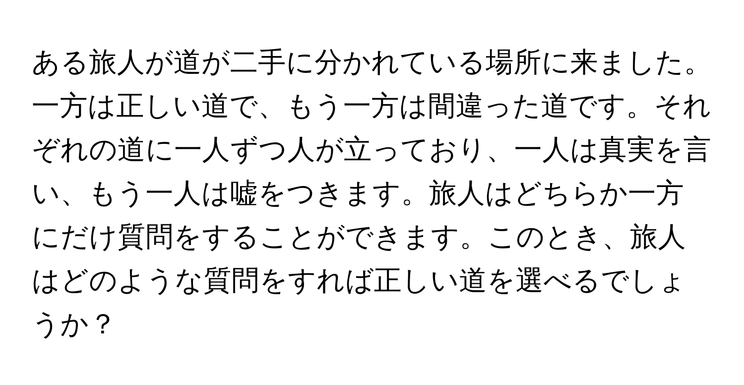 ある旅人が道が二手に分かれている場所に来ました。一方は正しい道で、もう一方は間違った道です。それぞれの道に一人ずつ人が立っており、一人は真実を言い、もう一人は嘘をつきます。旅人はどちらか一方にだけ質問をすることができます。このとき、旅人はどのような質問をすれば正しい道を選べるでしょうか？