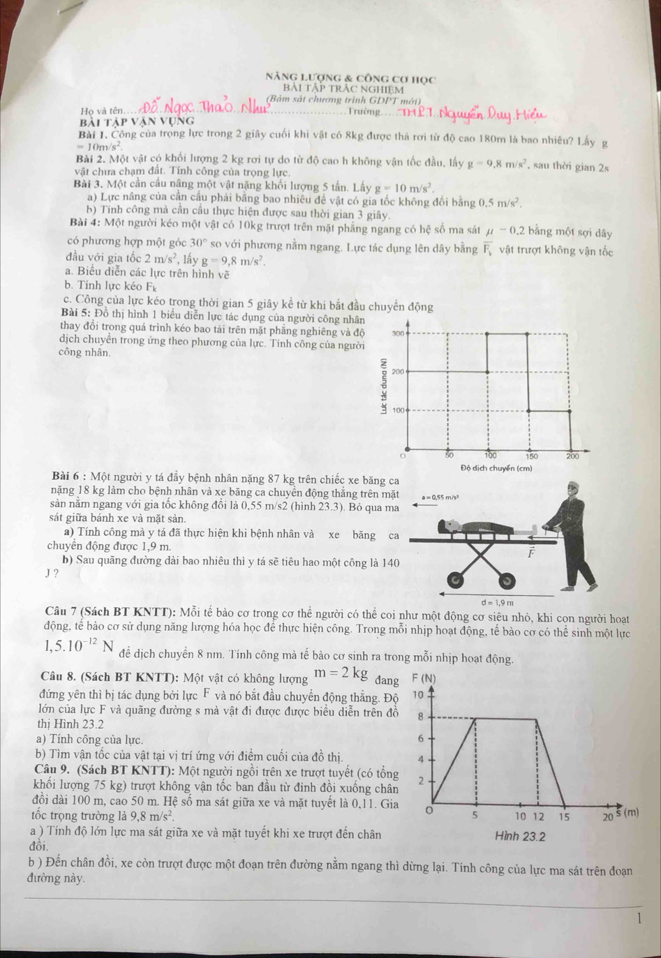 Năng Lượng & công cơ học
bài tập trẬc nghIệm
(Bảm sát chương trình GDPT mới)
Họ và tên.
Trường ===
Bài táp V UNG
Bài 1. Công của trọng lực trong 2 giây cuối khi vật có 8kg được thả rơi từ độ cao 180m là bao nhiêu? Lấy g
=10m/s^2.
Bài 2. Một vật có khối lượng 2 kg rơi tự do từ độ cao h không vận tốc đầu, lấy g=9.8m/s^2 , sau thời gian 2s
vật chưa chạm đất. Tính công của trọng lực.
Bài 3. Một cần cầu nâng một vật nặng khối lượng 5 tấn. Lấy g=10m/s^2.
a) Lực nâng của cần cầu phải bằng bao nhiêu đề vật có gia tốc không đồi bằng 0.5m/s^2.
b) Tính công mà cần cầu thực hiện được sau thời gian 3 giây.
Bài 4: Một người kéo một vật có 10kg trượt trên mặt phẳng ngang có hệ số ma sát mu -0.2 bằng một sợi dây
có phương hợp một góc 30° so với phương nằm ngang. Lực tác dụng lên dây bằng vector F_1 vật trượt không vận tốc
đầu với gia tốc 2m/s^2 , lấy g=9,8m/s^2.
a. Biểu diễn các lực trên hình vẽ
b. Tính lực kéo F_k
c. Công của lực kéo trong thời gian 5 giây kể từ khi bắt đầu chuyển động
Bài 5: Đồ thị hình 1 biểu diễn lực tác dụng của người công nhân
thay đổi trong quá trình kéo bao tải trên mặt phẳng nghiêng và độ 300
dịch chuyển trong ứng theo phương của lực. Tinh công của người
công nhân.
3 200
100
50 100 150 200
Độ dịch chuyển (cm)
Bài 6 : Một người y tá đầy bệnh nhân nặng 87 kg trên chiếc x
nặng 18 kg làm cho bệnh nhân và xe băng ca chuyền động thắng
sàn nằm ngang với gia tốc không đồi là 0,55 m/s2 (hình 23.3). B
sát giữa bánh xe và mặt sản.
a) Tính công mà y tá đã thực hiện khi bệnh nhân và xe 
chuyền động được 1,9 m.
b) Sau quãng đường dài bao nhiêu thì y tá sẽ tiêu hao một cô
J ?
Câu 7 (Sách BT KNTT): Mỗi tế bào cơ trong cơ thể người có thể coi như một động cơ siêu nhỏ, khi con người hoạt
động, tế bào cơ sử dụng năng lượng hóa học để thực hiện công. Trong mỗi nhịp hoạt động, tế bào cơ có hhat e sinh một lực
1,5.10^(-12)N để dịch chuyển 8 nm. Tính công mà tế bào cơ sinh ra trong mỗi nhịp hoạt động.
Câu 8. (Sách BT KNTT): Một vật có không lượng m=2kg đan
đứng yên thì bị tác dụng bởi lực F và nó bắt đầu chuyển động thắng. Độ
lớn của lực F và quãng đường s mà vật đi được được biểu diễn trên đồ
thị Hình 23.2
a) Tính công của lực. 
b) Tìm vận tốc của vật tại vị trí ứng với điểm cuối của đồ thị. 
Câu 9. (Sách BT KNTT): Một người ngồi trên xe trượt tuyết (có tổn
khối lượng 75 kg) trượt không vận tốc ban đầu từ đinh đồi xuống châ
đồi dài 100 m, cao 50 m. Hệ số ma sát giữa xe và mặt tuyết là 0,11. Gi
tốc trọng trường là 9,8m/s^2.
a ) Tính độ lớn lực ma sát giữa xe và mặt tuyết khi xe trượt đến chân
đồi.
b ) Đến chân đồi, xe còn trượt được một đoạn trên đường nằm ngang thì dừng lại. Tính công của lực ma sát trên đoạn
đường này.