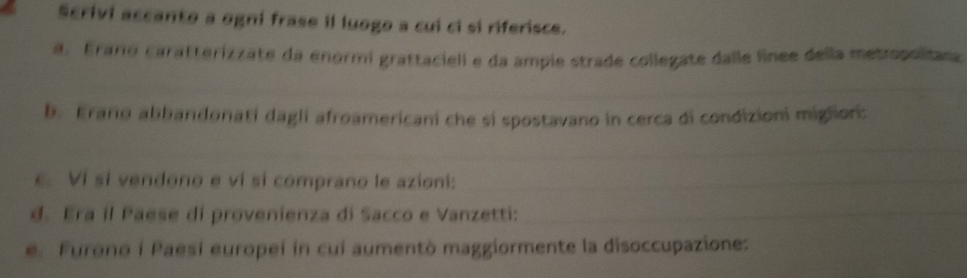 Scrivi accanto a ogni frase il luogo a cui ci si riferisce. 
a. Eraro caratterizzate da enormi grattacieli e da ample strade collegate dalle linee della metropolitasa 
b. Erario abbandonati dagli afroamericani che si spostavano in cerca di condizioni miglior: 
e. Vi sí vendono e vi sí comprano le azioni: 
d. Era il Paese di provenienza di Sacco e Vanzetti: 
e. Furono i Paesi europei in cui aumentò maggiormente la disoccupazione: