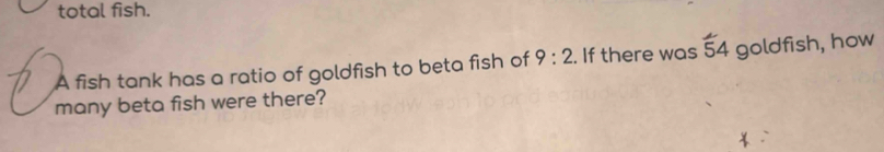 total fish. 
A fish tank has a ratio of goldfish to beta fish of 9:2. If there was overline 54 goldfish, how 
many beta fish were there?