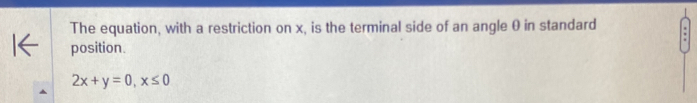 The equation, with a restriction on x, is the terminal side of an angle 0 in standard 
position.
2x+y=0, x≤ 0