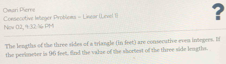 Omari Pierre 
Consecutive Integer Problems - Linear (Level 1) ? 
Nov O2, 9:32:16 PM 
The lengths of the three sides of a triangle (in feet) are consecutive even integers. If 
the perimeter is 96 feet, find the value of the shortest of the three side lengths.