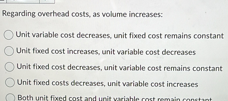 Regarding overhead costs, as volume increases:
Unit variable cost decreases, unit fixed cost remains constant
Unit fixed cost increases, unit variable cost decreases
Unit fixed cost decreases, unit variable cost remains constant
Unit fixed costs decreases, unit variable cost increases
Both unit fixed cost and unit variable cost remain constant